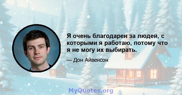 Я очень благодарен за людей, с которыми я работаю, потому что я не могу их выбирать.