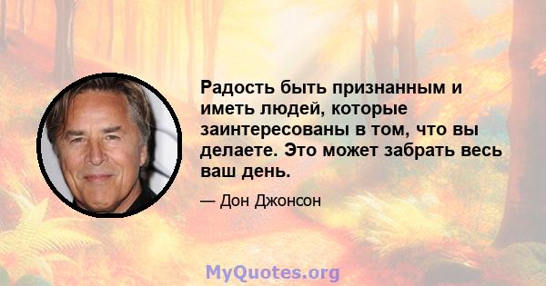 Радость быть признанным и иметь людей, которые заинтересованы в том, что вы делаете. Это может забрать весь ваш день.