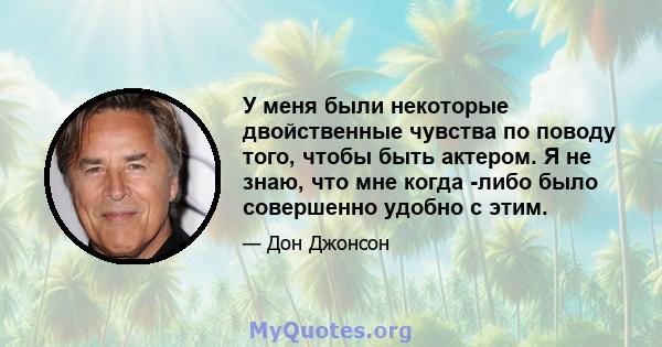 У меня были некоторые двойственные чувства по поводу того, чтобы быть актером. Я не знаю, что мне когда -либо было совершенно удобно с этим.