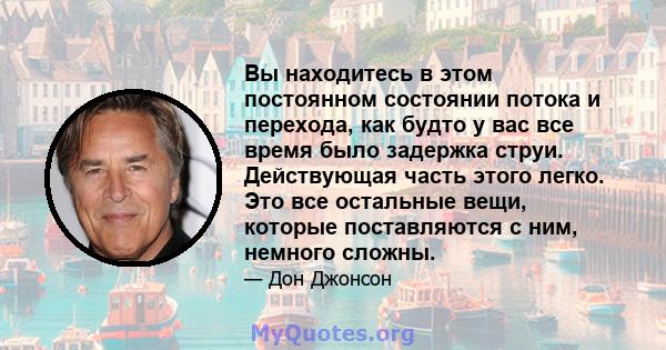 Вы находитесь в этом постоянном состоянии потока и перехода, как будто у вас все время было задержка струи. Действующая часть этого легко. Это все остальные вещи, которые поставляются с ним, немного сложны.