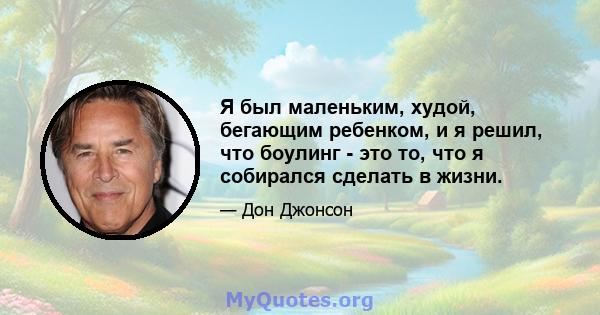 Я был маленьким, худой, бегающим ребенком, и я решил, что боулинг - это то, что я собирался сделать в жизни.