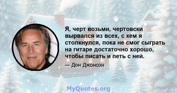 Я, черт возьми, чертовски вырвался из всех, с кем я столкнулся, пока не смог сыграть на гитаре достаточно хорошо, чтобы писать и петь с ней.