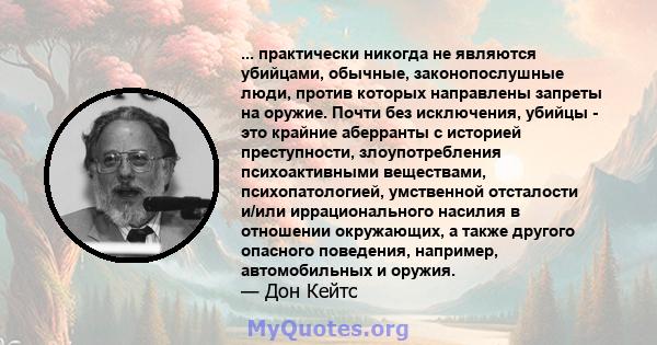 ... практически никогда не являются убийцами, обычные, законопослушные люди, против которых направлены запреты на оружие. Почти без исключения, убийцы - это крайние аберранты с историей преступности, злоупотребления