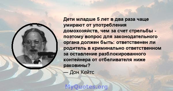 Дети младше 5 лет в два раза чаще умирают от употребления домохозяйств, чем за счет стрельбы - поэтому вопрос для законодательного органа должен быть: ответственен ли родитель в криминально ответственном за оставление