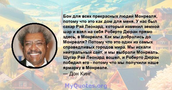 Бон для всех прекрасных людей Монреаля, потому что это как дом для меня. У нас был сахар Рэй Леонард, который изменил земной шар и взял на себя Роберто Дюран прямо здесь, в Монреале. Как мы добрались до Монреаля? Потому 