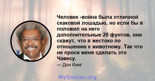 Человек -война была отличной скаковой лошадью, но если бы я положил на него дополнительные 20 фунтов, они скажут, что я жестоко по отношению к животному. Так что не проси меня сделать это Чавесу.