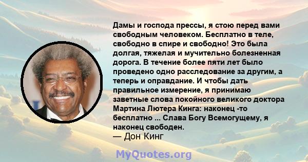 Дамы и господа прессы, я стою перед вами свободным человеком. Бесплатно в теле, свободно в спире и свободно! Это была долгая, тяжелая и мучительно болезненная дорога. В течение более пяти лет было проведено одно