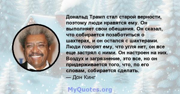 Дональд Трамп стал старой верности, поэтому люди нравятся ему. Он выполняет свои обещания. Он сказал, что собирается позаботиться о шахтерах, и он остался с шахтерами. Люди говорят ему, что угля нет, он все еще застрял