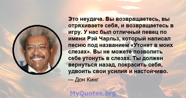 Это неудача. Вы возвращаетесь, вы отряхиваете себя, и возвращаетесь в игру. У нас был отличный певец по имени Рэй Чарльз, который написал песню под названием «Утонет в моих слезах». Вы не можете позволить себе утонуть в 