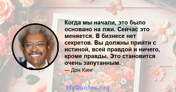 Когда мы начали, это было основано на лжи. Сейчас это меняется. В бизнесе нет секретов. Вы должны прийти с истиной, всей правдой и ничего, кроме правды. Это становится очень запутанным.