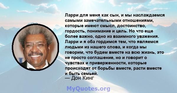 Ларри для меня как сын, и мы наслаждаемся самыми замечательными отношениями, которые имеют смысл, достоинство, гордость, понимание и цель. Но что еще более важно, одно из взаимного уважения. Ларри и я оба гордимся тем,