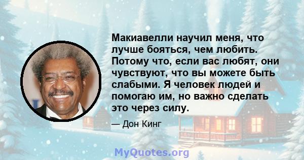 Макиавелли научил меня, что лучше бояться, чем любить. Потому что, если вас любят, они чувствуют, что вы можете быть слабыми. Я человек людей и помогаю им, но важно сделать это через силу.