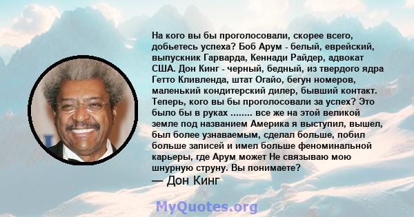 На кого вы бы проголосовали, скорее всего, добьетесь успеха? Боб Арум - белый, еврейский, выпускник Гарварда, Кеннади Райдер, адвокат США. Дон Кинг - черный, бедный, из твердого ядра Гетто Кливленда, штат Огайо, бегун