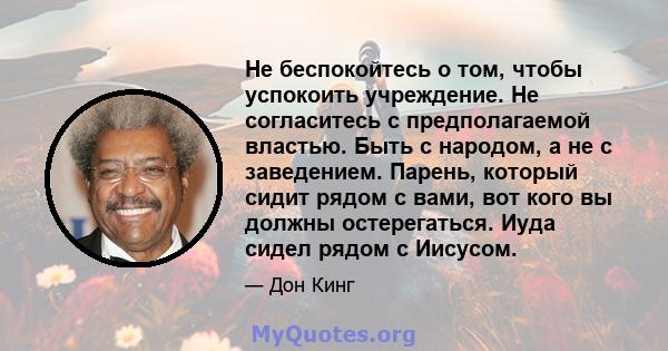 Не беспокойтесь о том, чтобы успокоить учреждение. Не согласитесь с предполагаемой властью. Быть с народом, а не с заведением. Парень, который сидит рядом с вами, вот кого вы должны остерегаться. Иуда сидел рядом с