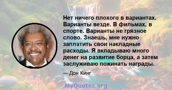 Нет ничего плохого в вариантах. Варианты везде. В фильмах, в спорте. Варианты не грязное слово. Знаешь, мне нужно заплатить свои накладные расходы. Я вкладываю много денег на развитие борца, а затем заслуживаю пожинать