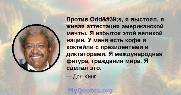 Против Odd's, я выстоял, я живая аттестация американской мечты. Я избыток этой великой нации. У меня есть кофе и коктейли с президентами и диктаторами. Я международная фигура, гражданин мира. Я сделал это.