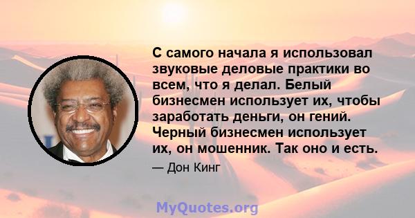 С самого начала я использовал звуковые деловые практики во всем, что я делал. Белый бизнесмен использует их, чтобы заработать деньги, он гений. Черный бизнесмен использует их, он мошенник. Так оно и есть.