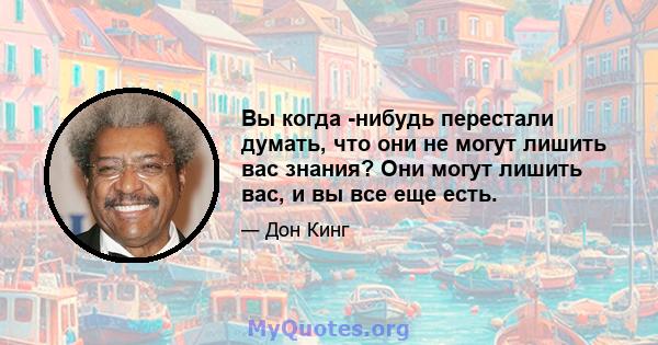 Вы когда -нибудь перестали думать, что они не могут лишить вас знания? Они могут лишить вас, и вы все еще есть.