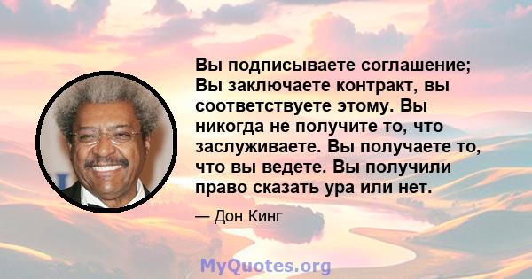 Вы подписываете соглашение; Вы заключаете контракт, вы соответствуете этому. Вы никогда не получите то, что заслуживаете. Вы получаете то, что вы ведете. Вы получили право сказать ура или нет.