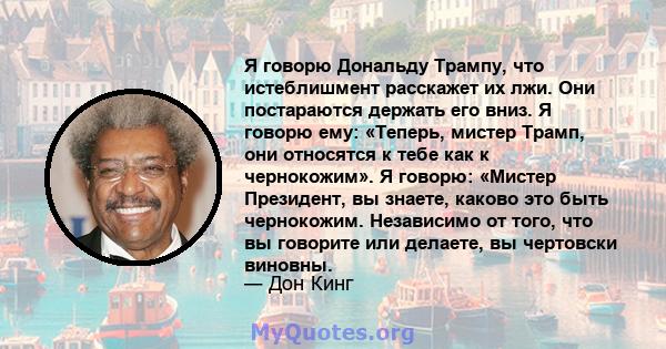 Я говорю Дональду Трампу, что истеблишмент расскажет их лжи. Они постараются держать его вниз. Я говорю ему: «Теперь, мистер Трамп, они относятся к тебе как к чернокожим». Я говорю: «Мистер Президент, вы знаете, каково