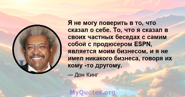 Я не могу поверить в то, что сказал о себе. То, что я сказал в своих частных беседах с самим собой с продюсером ESPN, является моим бизнесом, и я не имел никакого бизнеса, говоря их кому -то другому.