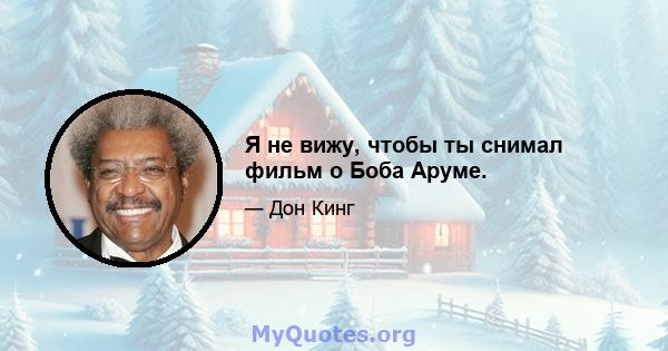 Я не вижу, чтобы ты снимал фильм о Боба Аруме.