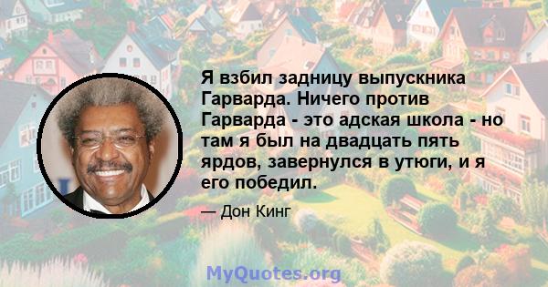 Я взбил задницу выпускника Гарварда. Ничего против Гарварда - это адская школа - но там я был на двадцать пять ярдов, завернулся в утюги, и я его победил.