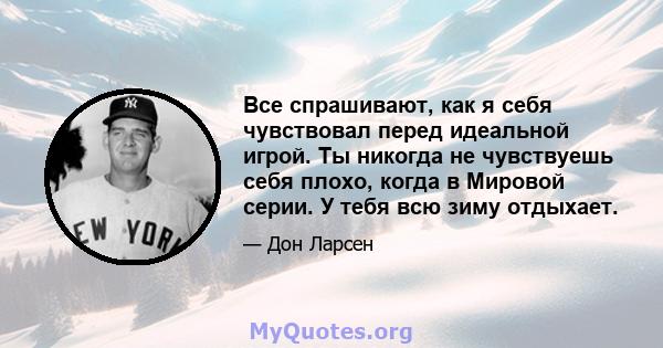 Все спрашивают, как я себя чувствовал перед идеальной игрой. Ты никогда не чувствуешь себя плохо, когда в Мировой серии. У тебя всю зиму отдыхает.