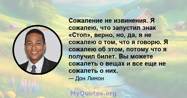 Сожаление не извинения. Я сожалею, что запустил знак «Стоп», верно, но, да, я не сожалею о том, что я говорю. Я сожалею об этом, потому что я получил билет. Вы можете сожалеть о вещах и все еще не сожалеть о них.