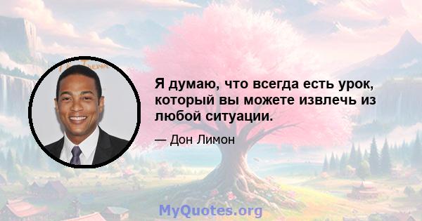 Я думаю, что всегда есть урок, который вы можете извлечь из любой ситуации.