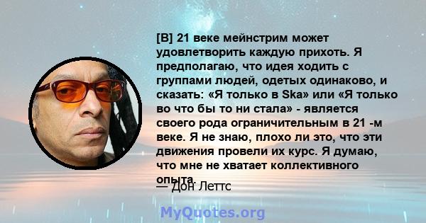 [В] 21 веке мейнстрим может удовлетворить каждую прихоть. Я предполагаю, что идея ходить с группами людей, одетых одинаково, и сказать: «Я только в Ska» или «Я только во что бы то ни стала» - является своего рода