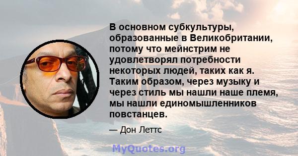 В основном субкультуры, образованные в Великобритании, потому что мейнстрим не удовлетворял потребности некоторых людей, таких как я. Таким образом, через музыку и через стиль мы нашли наше племя, мы нашли