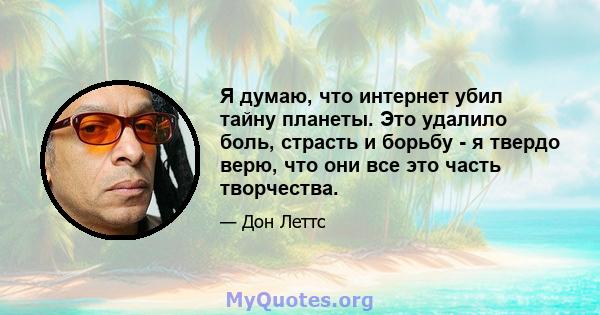 Я думаю, что интернет убил тайну планеты. Это удалило боль, страсть и борьбу - я твердо верю, что они все это часть творчества.