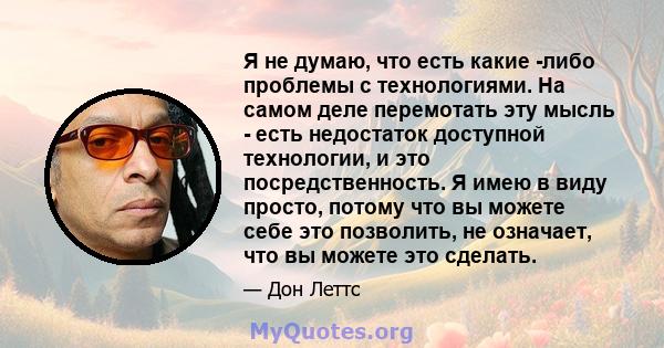 Я не думаю, что есть какие -либо проблемы с технологиями. На самом деле перемотать эту мысль - есть недостаток доступной технологии, и это посредственность. Я имею в виду просто, потому что вы можете себе это позволить, 