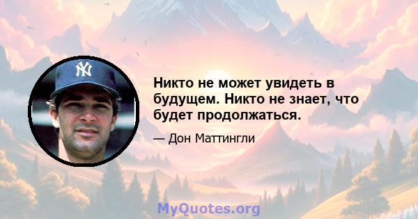 Никто не может увидеть в будущем. Никто не знает, что будет продолжаться.