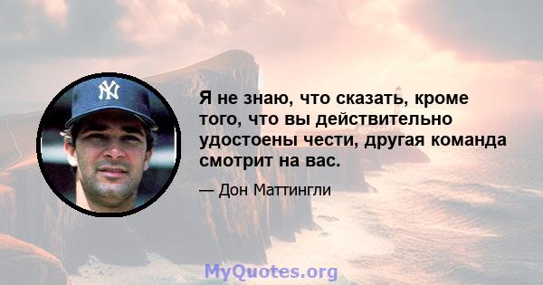 Я не знаю, что сказать, кроме того, что вы действительно удостоены чести, другая команда смотрит на вас.