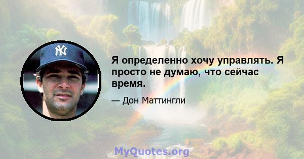 Я определенно хочу управлять. Я просто не думаю, что сейчас время.