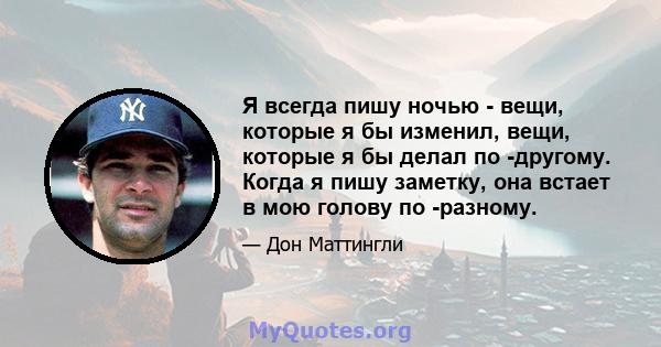 Я всегда пишу ночью - вещи, которые я бы изменил, вещи, которые я бы делал по -другому. Когда я пишу заметку, она встает в мою голову по -разному.