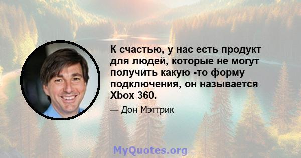 К счастью, у нас есть продукт для людей, которые не могут получить какую -то форму подключения, он называется Xbox 360.