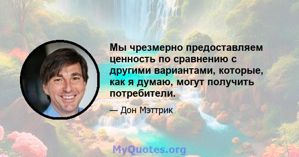 Мы чрезмерно предоставляем ценность по сравнению с другими вариантами, которые, как я думаю, могут получить потребители.