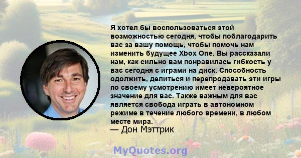 Я хотел бы воспользоваться этой возможностью сегодня, чтобы поблагодарить вас за вашу помощь, чтобы помочь нам изменить будущее Xbox One. Вы рассказали нам, как сильно вам понравилась гибкость у вас сегодня с играми на