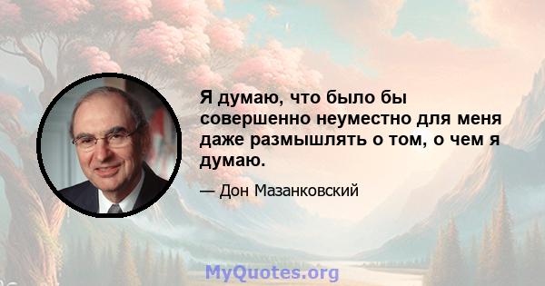 Я думаю, что было бы совершенно неуместно для меня даже размышлять о том, о чем я думаю.