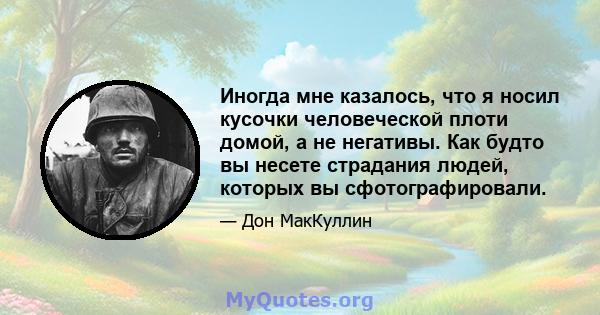 Иногда мне казалось, что я носил кусочки человеческой плоти домой, а не негативы. Как будто вы несете страдания людей, которых вы сфотографировали.