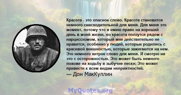 Красота - это опасное слово. Красота становится немного снисходительной для меня. Для меня это момент, потому что я имею право на хороший день в моей жизни, но красота ползутся рядом с нарциссизмом, который мне