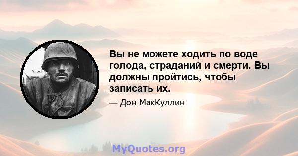 Вы не можете ходить по воде голода, страданий и смерти. Вы должны пройтись, чтобы записать их.