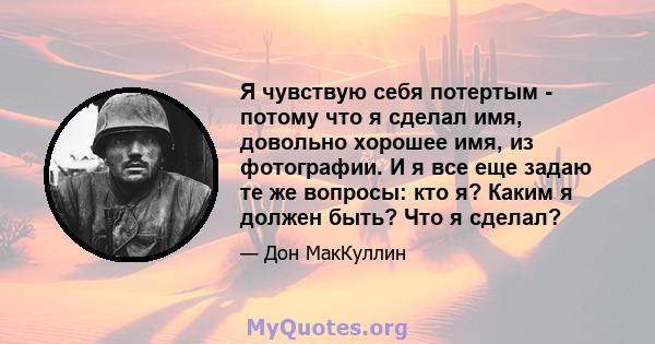 Я чувствую себя потертым - потому что я сделал имя, довольно хорошее имя, из фотографии. И я все еще задаю те же вопросы: кто я? Каким я должен быть? Что я сделал?