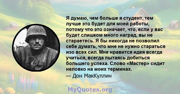 Я думаю, чем больше я студент, тем лучше это будет для моей работы, потому что это означает, что, если у вас будет слишком много наград, вы не стараетесь. Я бы никогда не позволил себе думать, что мне не нужно стараться 