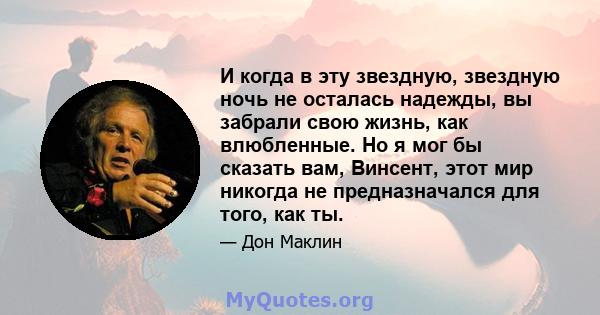 И когда в эту звездную, звездную ночь не осталась надежды, вы забрали свою жизнь, как влюбленные. Но я мог бы сказать вам, Винсент, этот мир никогда не предназначался для того, как ты.