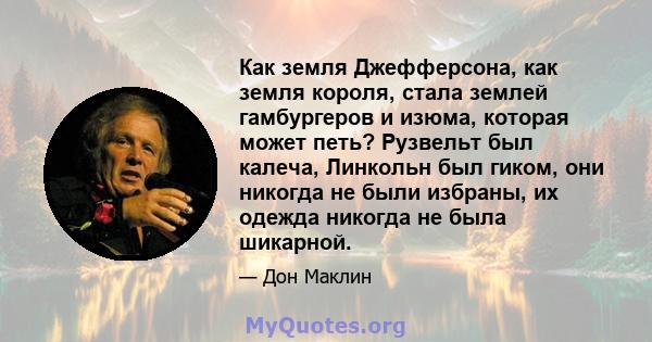 Как земля Джефферсона, как земля короля, стала землей гамбургеров и изюма, которая может петь? Рузвельт был калеча, Линкольн был гиком, они никогда не были избраны, их одежда никогда не была шикарной.