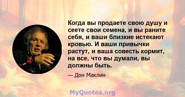 Когда вы продаете свою душу и сеете свои семена, и вы раните себя, и ваши близкие истекают кровью. И ваши привычки растут, и ваша совесть кормит, на все, что вы думали, вы должны быть.